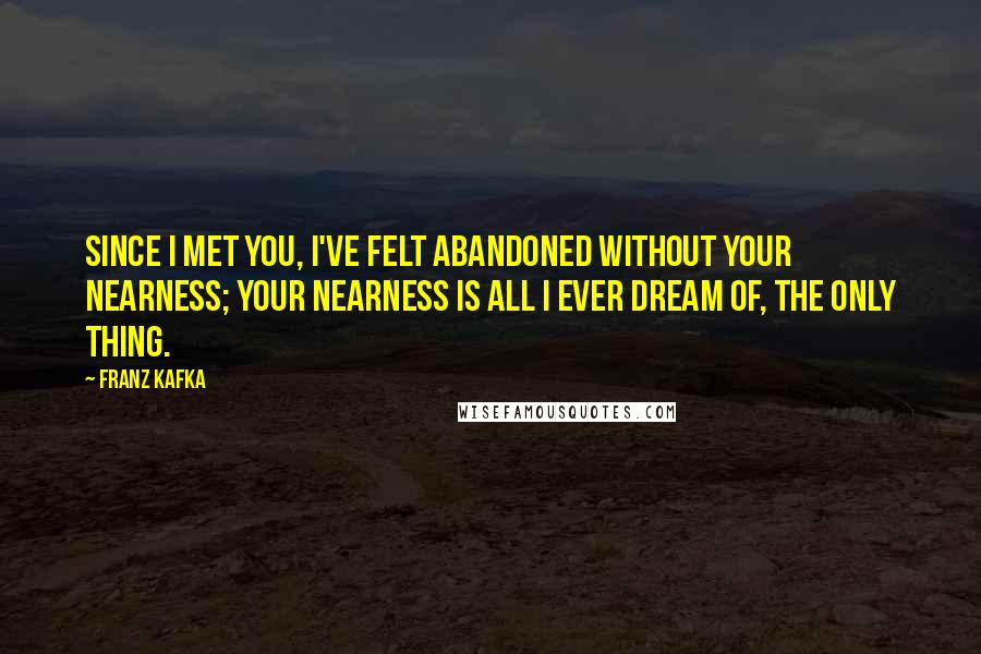 Franz Kafka Quotes: Since I met you, I've felt abandoned without your nearness; your nearness is all I ever dream of, the only thing.