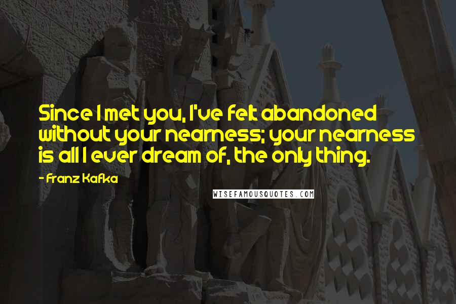 Franz Kafka Quotes: Since I met you, I've felt abandoned without your nearness; your nearness is all I ever dream of, the only thing.