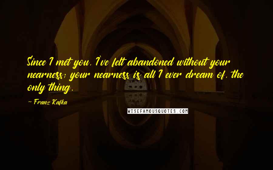 Franz Kafka Quotes: Since I met you, I've felt abandoned without your nearness; your nearness is all I ever dream of, the only thing.