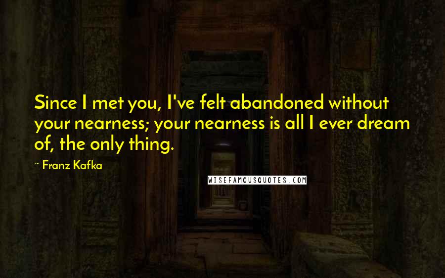 Franz Kafka Quotes: Since I met you, I've felt abandoned without your nearness; your nearness is all I ever dream of, the only thing.