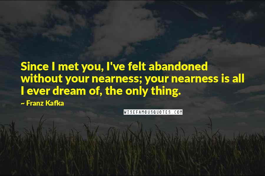 Franz Kafka Quotes: Since I met you, I've felt abandoned without your nearness; your nearness is all I ever dream of, the only thing.