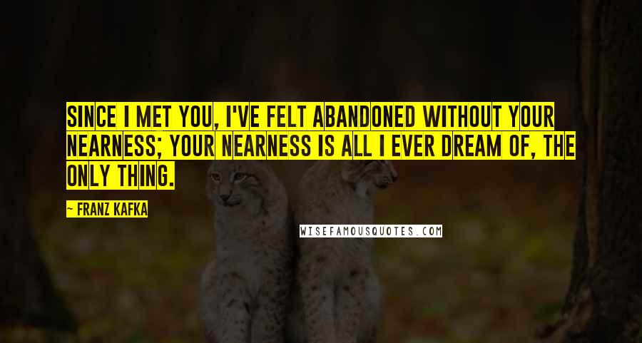 Franz Kafka Quotes: Since I met you, I've felt abandoned without your nearness; your nearness is all I ever dream of, the only thing.