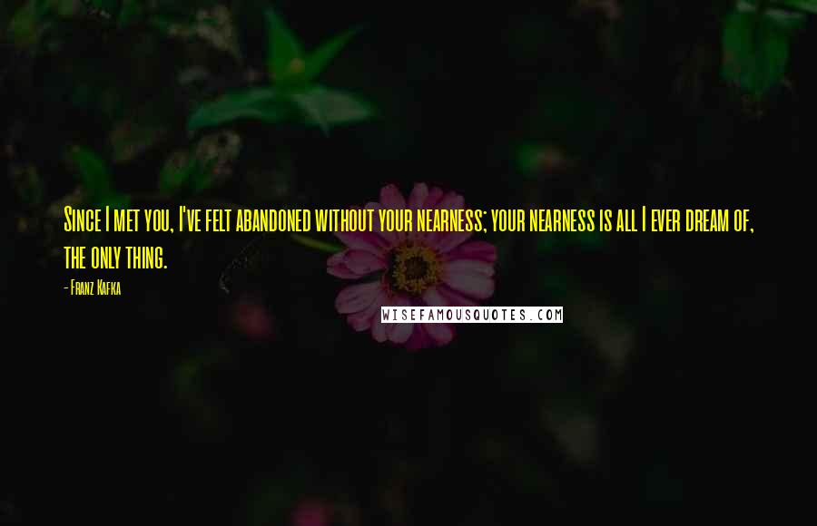 Franz Kafka Quotes: Since I met you, I've felt abandoned without your nearness; your nearness is all I ever dream of, the only thing.