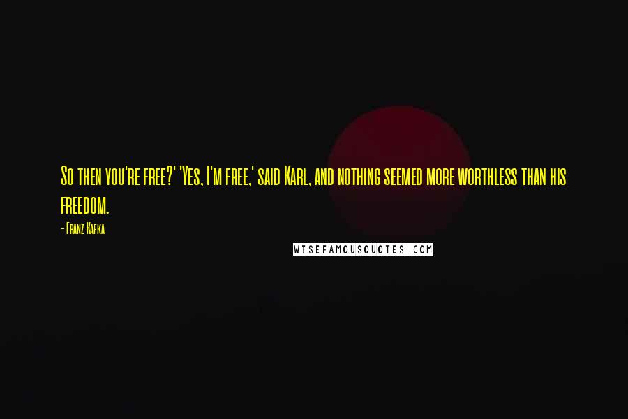 Franz Kafka Quotes: So then you're free?' 'Yes, I'm free,' said Karl, and nothing seemed more worthless than his freedom.