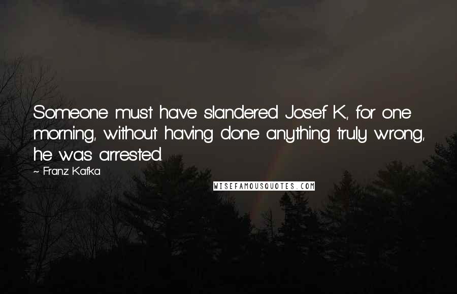 Franz Kafka Quotes: Someone must have slandered Josef K., for one morning, without having done anything truly wrong, he was arrested.