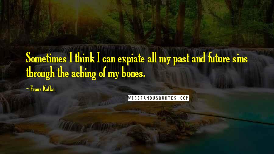 Franz Kafka Quotes: Sometimes I think I can expiate all my past and future sins through the aching of my bones.