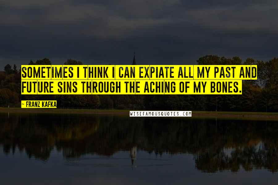 Franz Kafka Quotes: Sometimes I think I can expiate all my past and future sins through the aching of my bones.