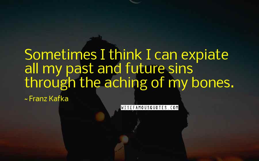 Franz Kafka Quotes: Sometimes I think I can expiate all my past and future sins through the aching of my bones.