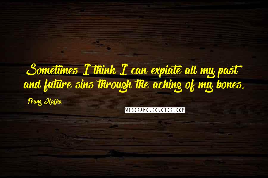 Franz Kafka Quotes: Sometimes I think I can expiate all my past and future sins through the aching of my bones.