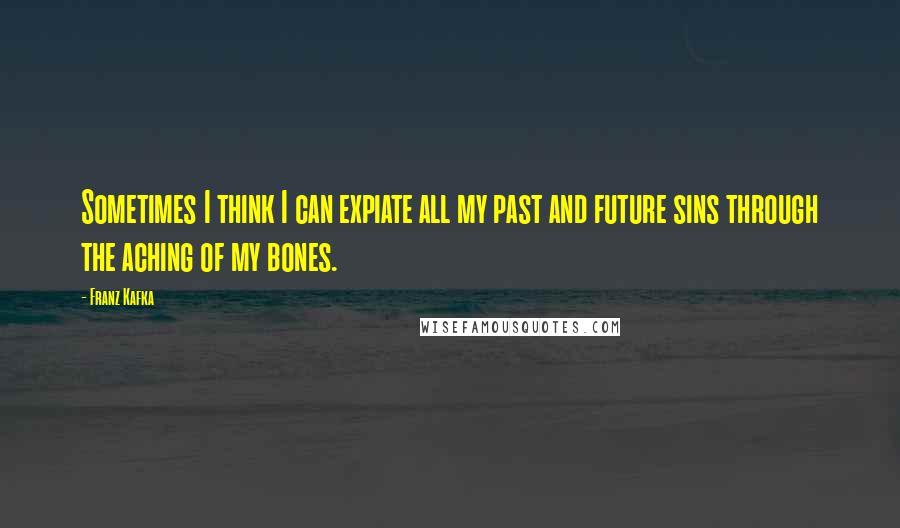 Franz Kafka Quotes: Sometimes I think I can expiate all my past and future sins through the aching of my bones.