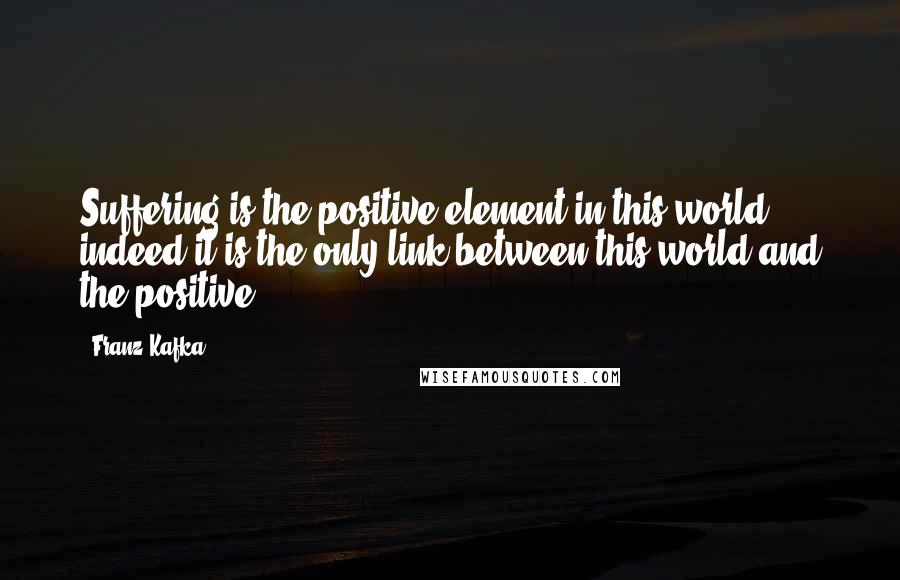 Franz Kafka Quotes: Suffering is the positive element in this world, indeed it is the only link between this world and the positive.