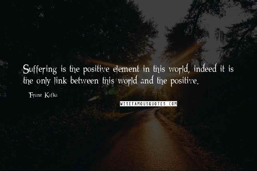 Franz Kafka Quotes: Suffering is the positive element in this world, indeed it is the only link between this world and the positive.