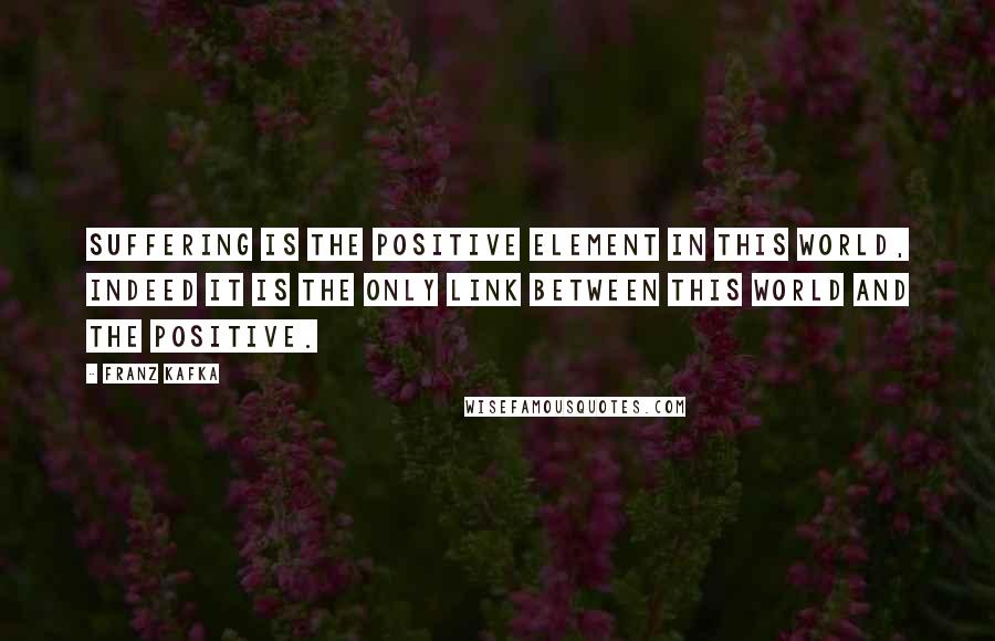 Franz Kafka Quotes: Suffering is the positive element in this world, indeed it is the only link between this world and the positive.