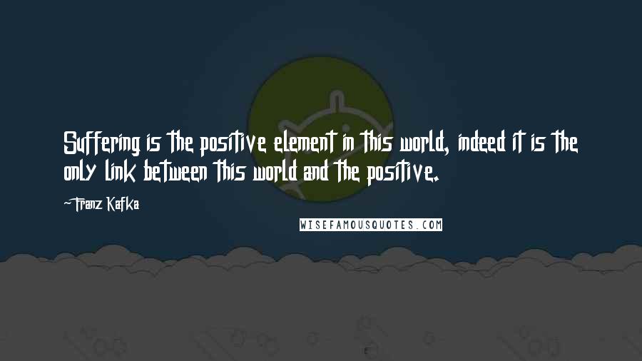 Franz Kafka Quotes: Suffering is the positive element in this world, indeed it is the only link between this world and the positive.