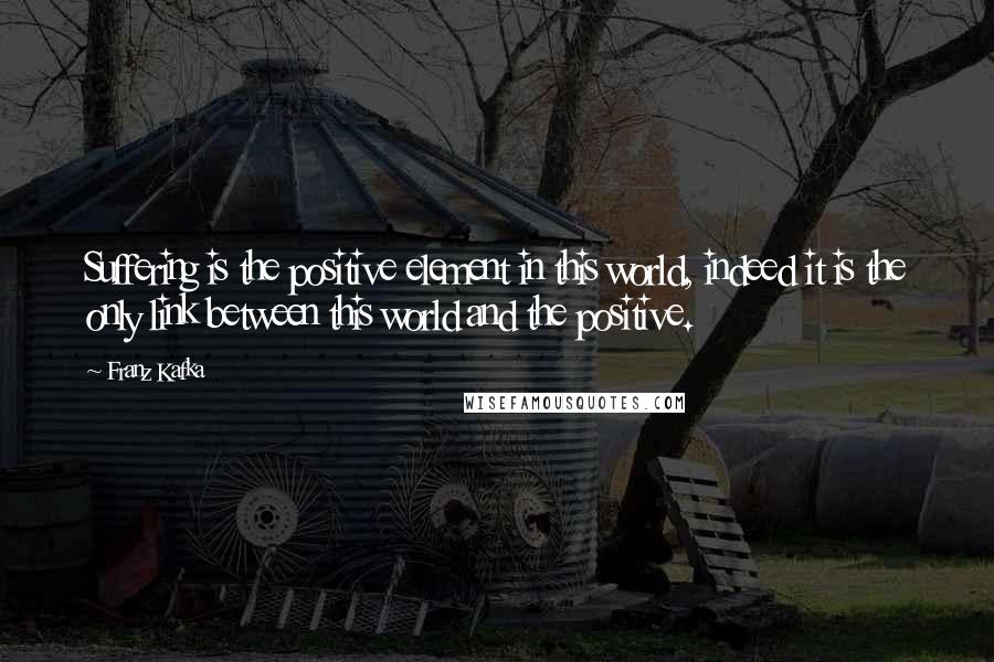 Franz Kafka Quotes: Suffering is the positive element in this world, indeed it is the only link between this world and the positive.