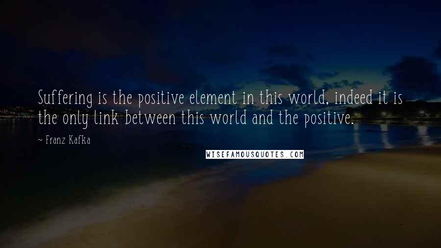 Franz Kafka Quotes: Suffering is the positive element in this world, indeed it is the only link between this world and the positive.