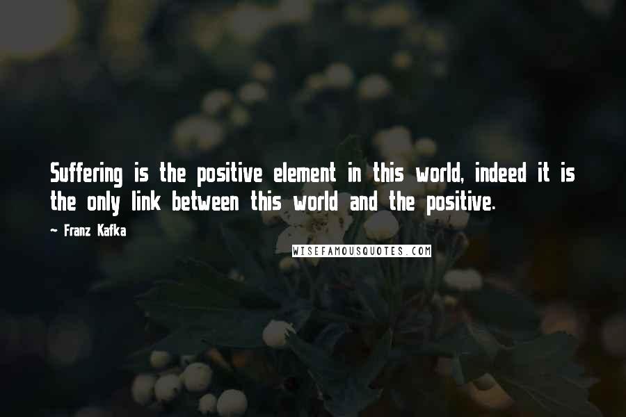 Franz Kafka Quotes: Suffering is the positive element in this world, indeed it is the only link between this world and the positive.