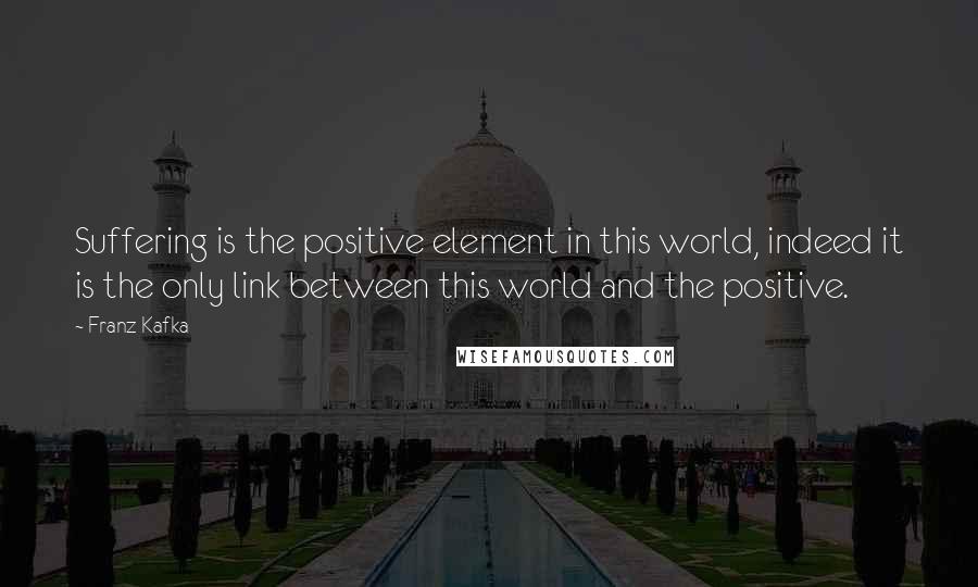 Franz Kafka Quotes: Suffering is the positive element in this world, indeed it is the only link between this world and the positive.