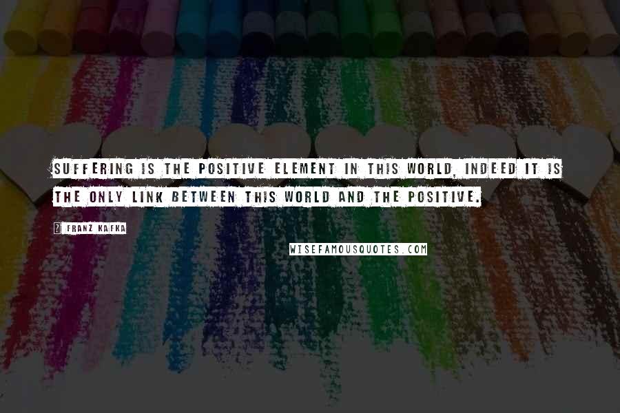 Franz Kafka Quotes: Suffering is the positive element in this world, indeed it is the only link between this world and the positive.