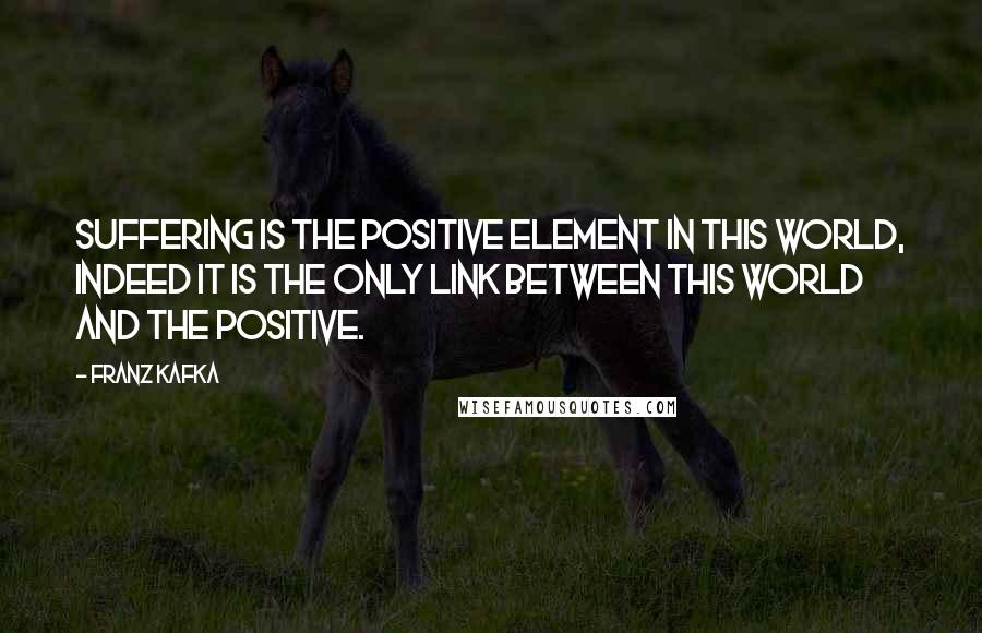 Franz Kafka Quotes: Suffering is the positive element in this world, indeed it is the only link between this world and the positive.