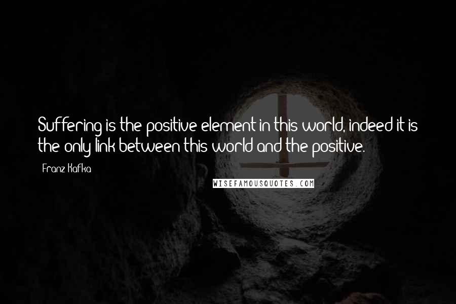 Franz Kafka Quotes: Suffering is the positive element in this world, indeed it is the only link between this world and the positive.