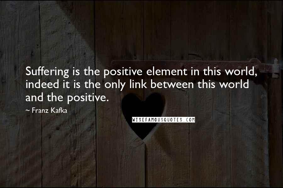 Franz Kafka Quotes: Suffering is the positive element in this world, indeed it is the only link between this world and the positive.