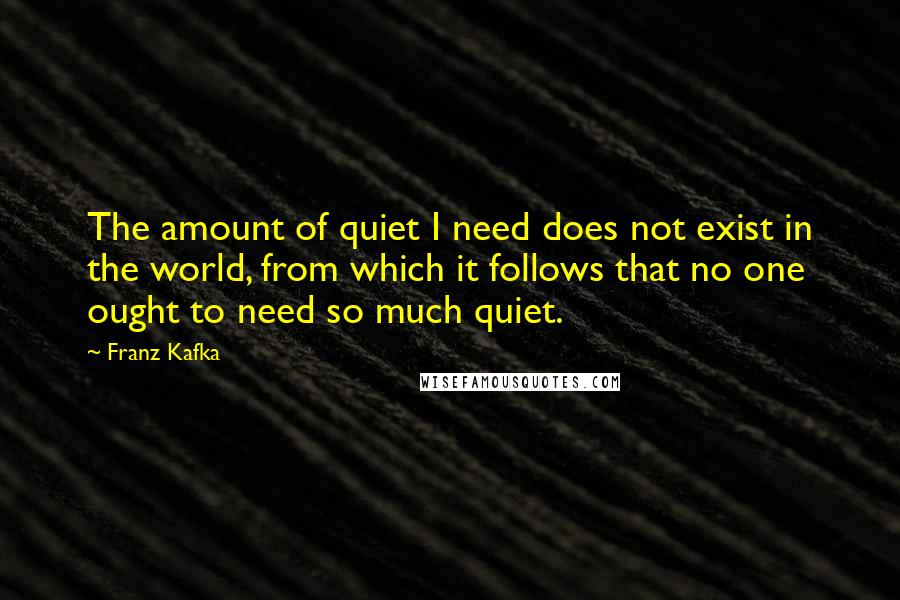 Franz Kafka Quotes: The amount of quiet I need does not exist in the world, from which it follows that no one ought to need so much quiet.