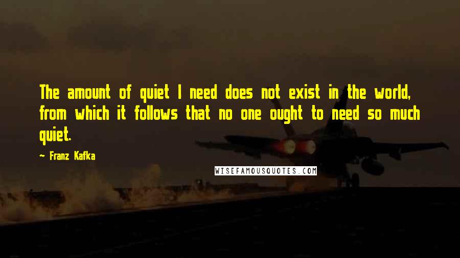 Franz Kafka Quotes: The amount of quiet I need does not exist in the world, from which it follows that no one ought to need so much quiet.