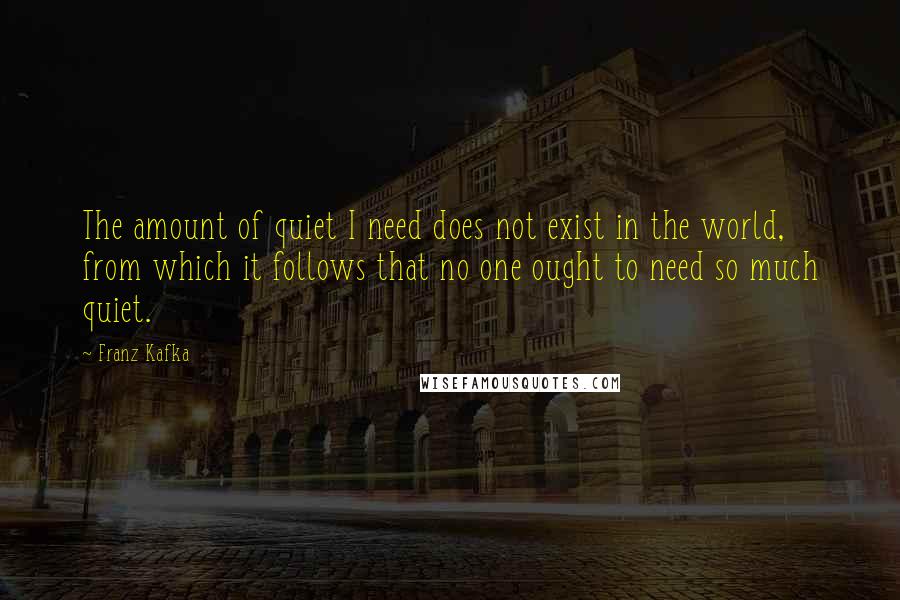 Franz Kafka Quotes: The amount of quiet I need does not exist in the world, from which it follows that no one ought to need so much quiet.