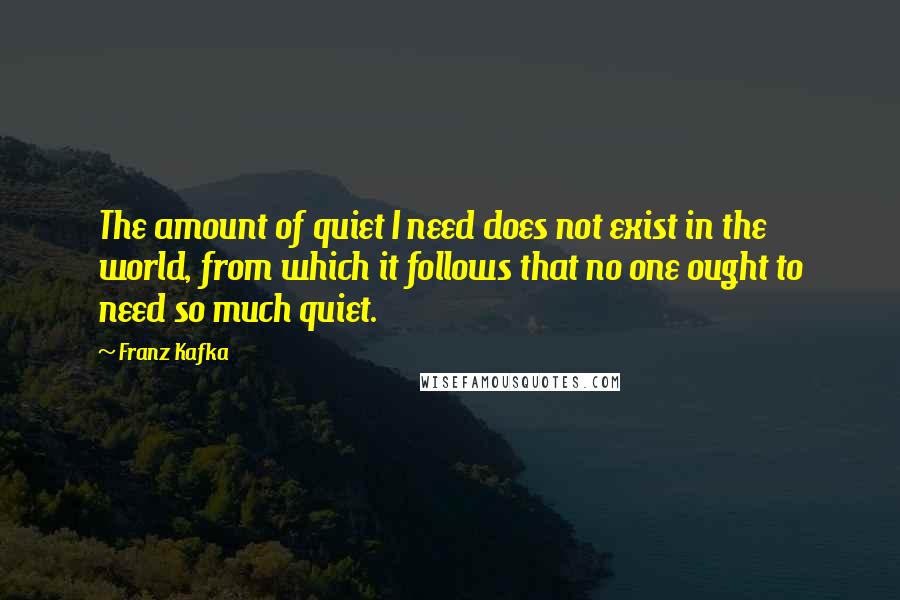 Franz Kafka Quotes: The amount of quiet I need does not exist in the world, from which it follows that no one ought to need so much quiet.