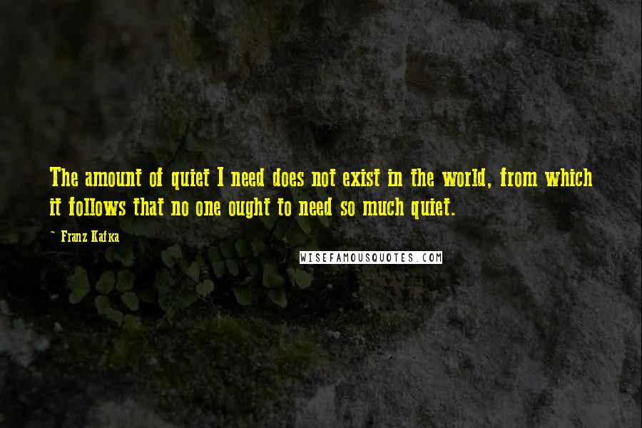 Franz Kafka Quotes: The amount of quiet I need does not exist in the world, from which it follows that no one ought to need so much quiet.