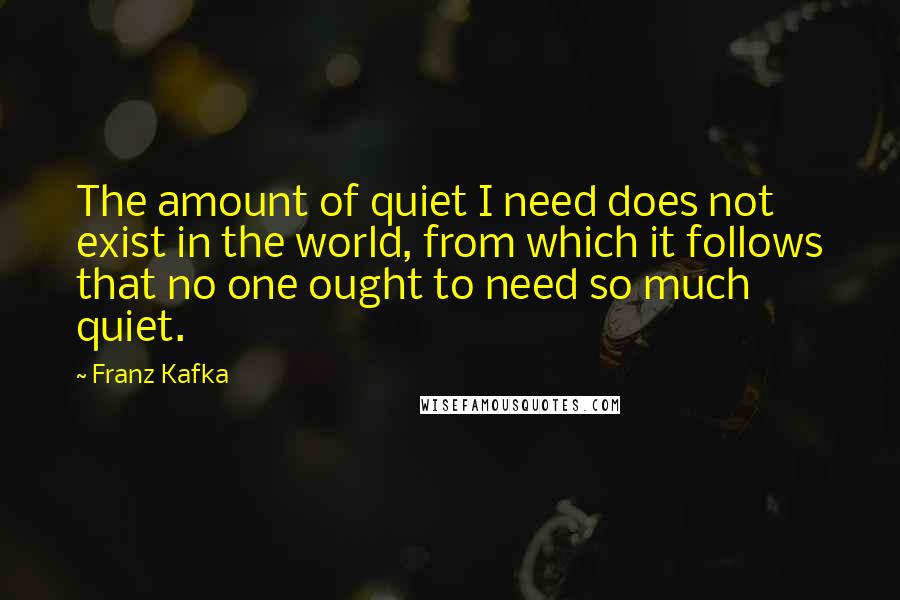 Franz Kafka Quotes: The amount of quiet I need does not exist in the world, from which it follows that no one ought to need so much quiet.