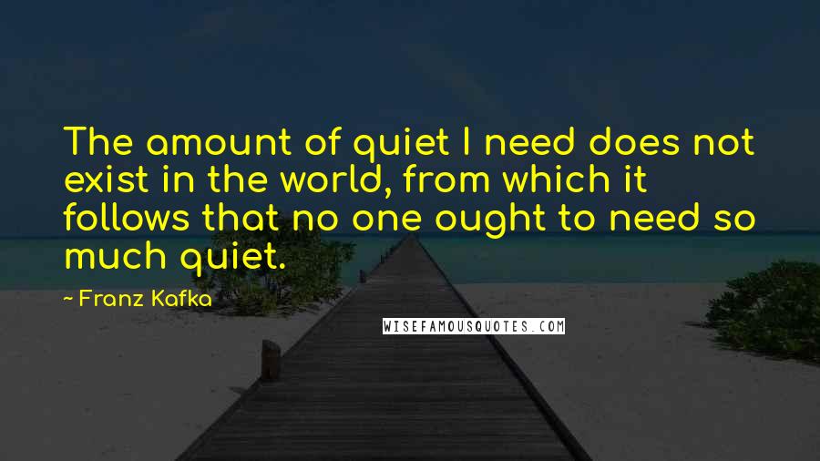 Franz Kafka Quotes: The amount of quiet I need does not exist in the world, from which it follows that no one ought to need so much quiet.