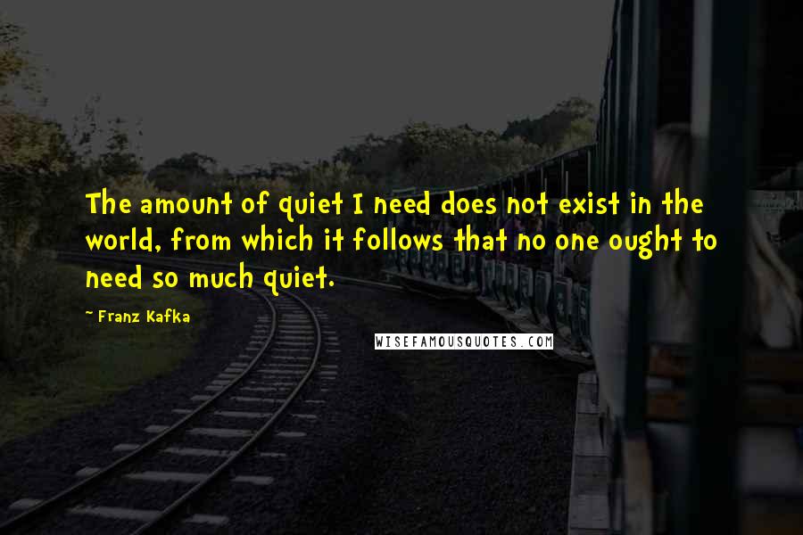Franz Kafka Quotes: The amount of quiet I need does not exist in the world, from which it follows that no one ought to need so much quiet.