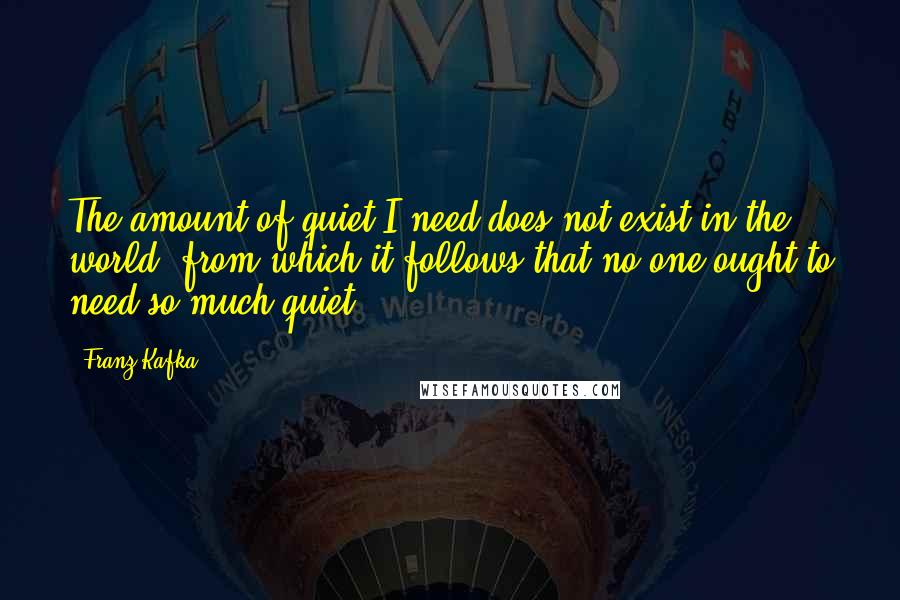 Franz Kafka Quotes: The amount of quiet I need does not exist in the world, from which it follows that no one ought to need so much quiet.