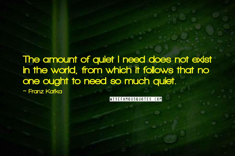 Franz Kafka Quotes: The amount of quiet I need does not exist in the world, from which it follows that no one ought to need so much quiet.