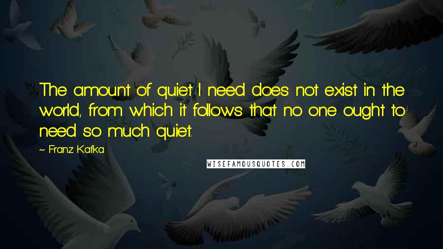 Franz Kafka Quotes: The amount of quiet I need does not exist in the world, from which it follows that no one ought to need so much quiet.