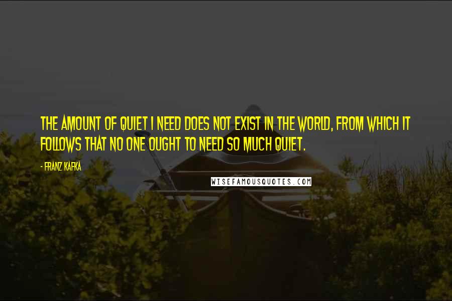 Franz Kafka Quotes: The amount of quiet I need does not exist in the world, from which it follows that no one ought to need so much quiet.