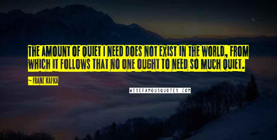 Franz Kafka Quotes: The amount of quiet I need does not exist in the world, from which it follows that no one ought to need so much quiet.