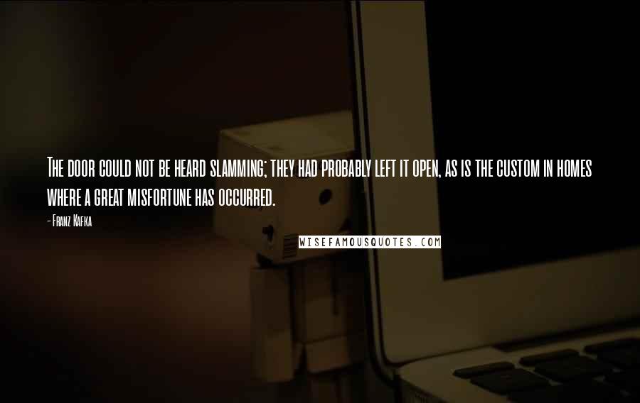 Franz Kafka Quotes: The door could not be heard slamming; they had probably left it open, as is the custom in homes where a great misfortune has occurred.