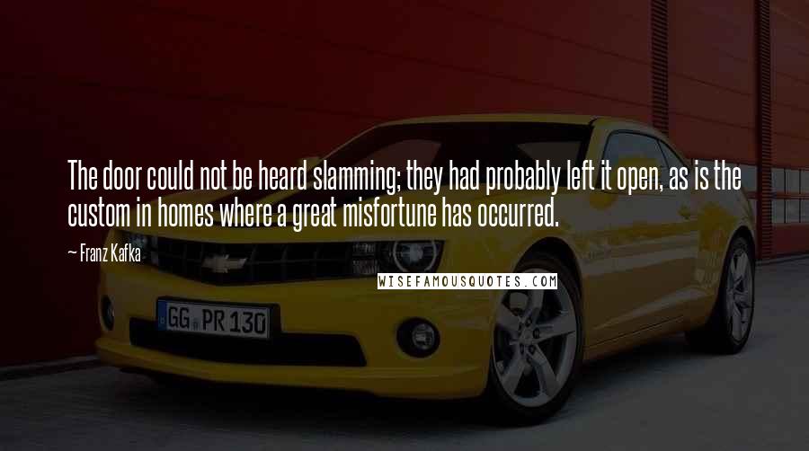 Franz Kafka Quotes: The door could not be heard slamming; they had probably left it open, as is the custom in homes where a great misfortune has occurred.