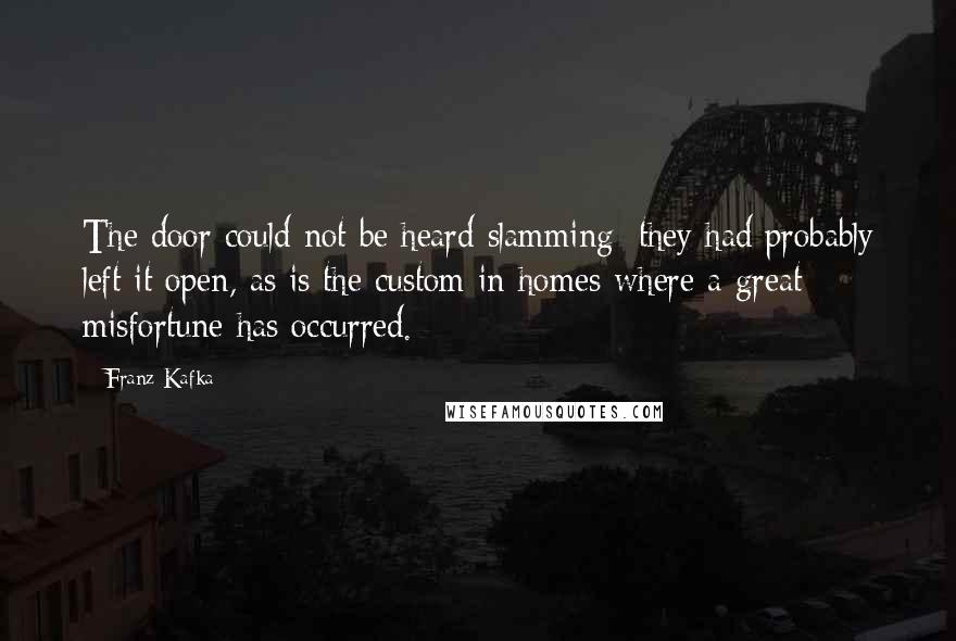 Franz Kafka Quotes: The door could not be heard slamming; they had probably left it open, as is the custom in homes where a great misfortune has occurred.