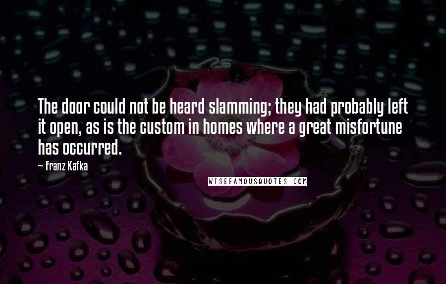 Franz Kafka Quotes: The door could not be heard slamming; they had probably left it open, as is the custom in homes where a great misfortune has occurred.