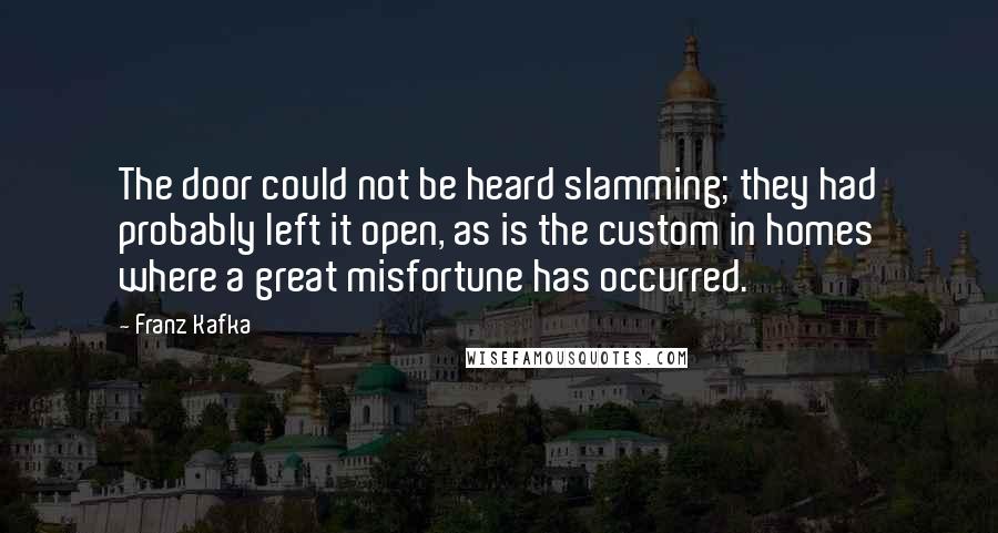 Franz Kafka Quotes: The door could not be heard slamming; they had probably left it open, as is the custom in homes where a great misfortune has occurred.