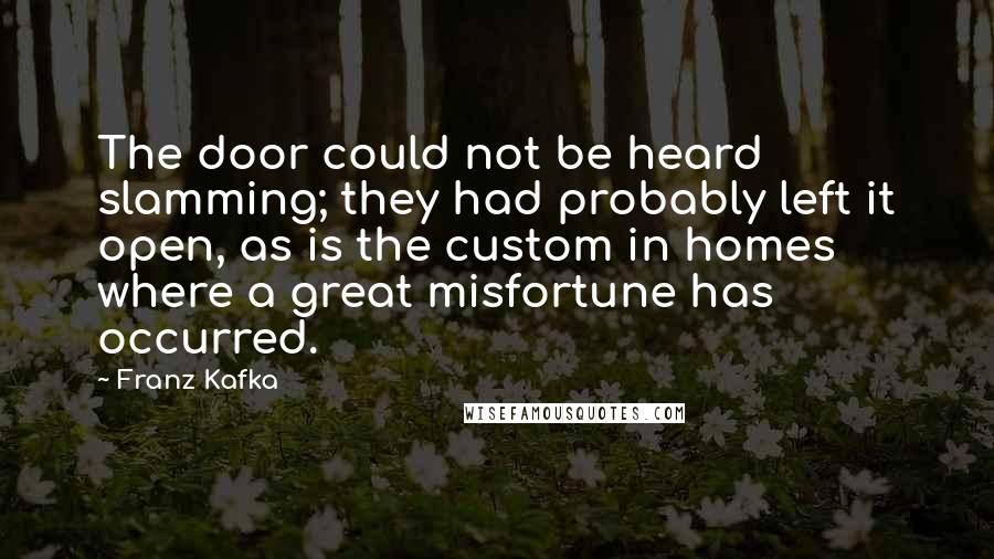 Franz Kafka Quotes: The door could not be heard slamming; they had probably left it open, as is the custom in homes where a great misfortune has occurred.