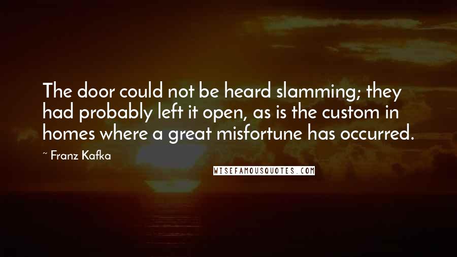 Franz Kafka Quotes: The door could not be heard slamming; they had probably left it open, as is the custom in homes where a great misfortune has occurred.