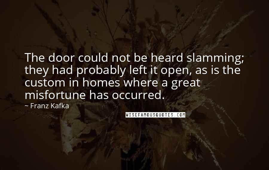 Franz Kafka Quotes: The door could not be heard slamming; they had probably left it open, as is the custom in homes where a great misfortune has occurred.