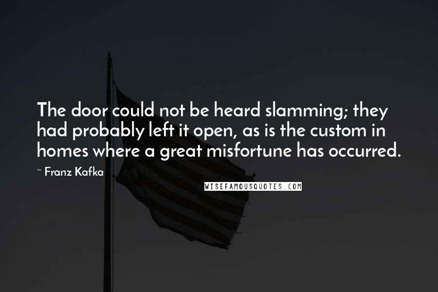 Franz Kafka Quotes: The door could not be heard slamming; they had probably left it open, as is the custom in homes where a great misfortune has occurred.