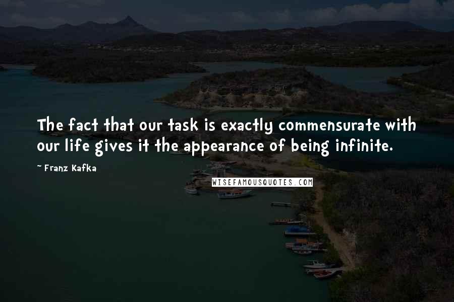 Franz Kafka Quotes: The fact that our task is exactly commensurate with our life gives it the appearance of being infinite.