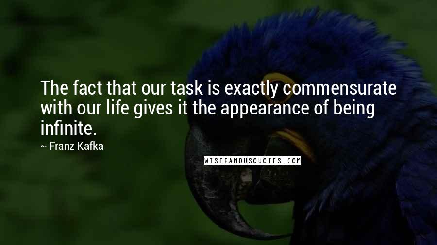 Franz Kafka Quotes: The fact that our task is exactly commensurate with our life gives it the appearance of being infinite.